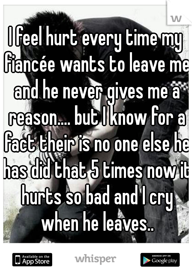 I feel hurt every time my fiancée wants to leave me and he never gives me a reason.... but I know for a fact their is no one else he has did that 5 times now it hurts so bad and I cry when he leaves..