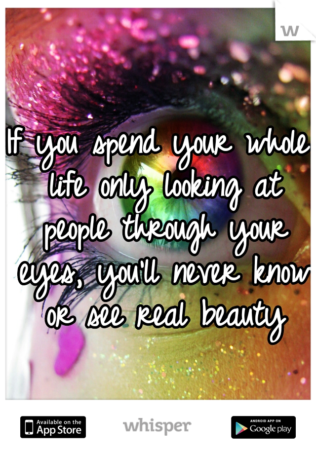 If you spend your whole life only looking at people through your eyes, you'll never know or see real beauty