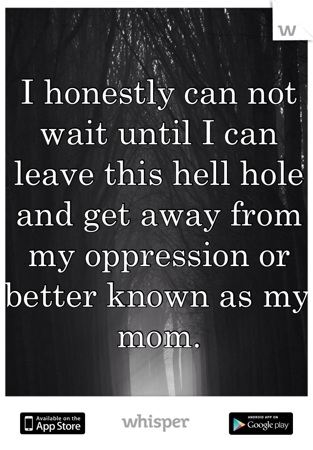 I honestly can not wait until I can leave this hell hole and get away from my oppression or better known as my mom. 