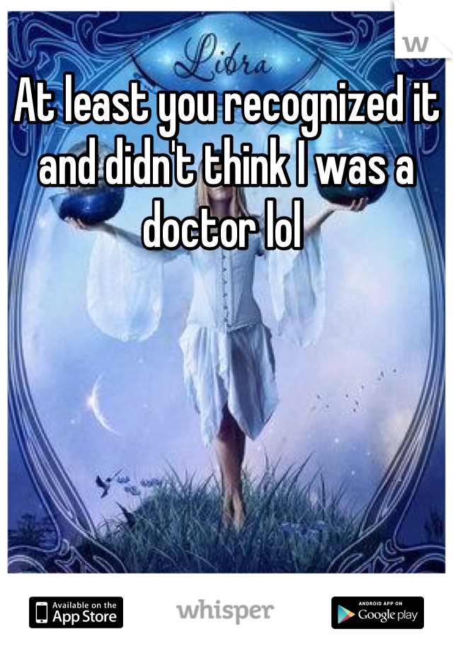At least you recognized it and didn't think I was a doctor lol 