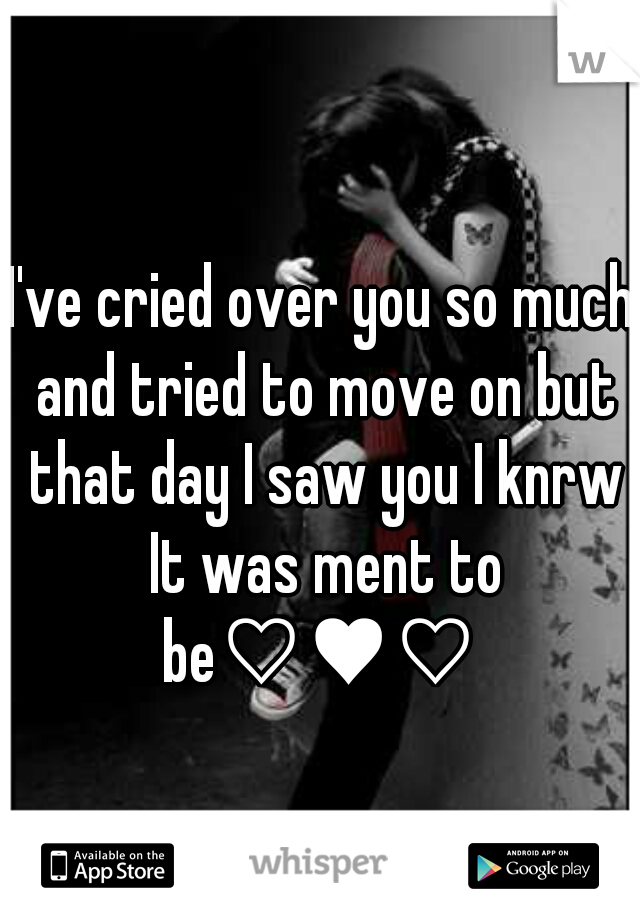 I've cried over you so much and tried to move on but that day I saw you I knrw It was ment to be♡♥♡ 