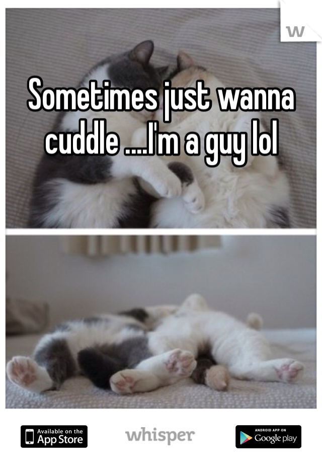 Sometimes just wanna cuddle ....I'm a guy lol