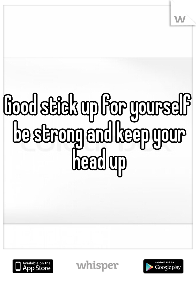 Good stick up for yourself be strong and keep your head up