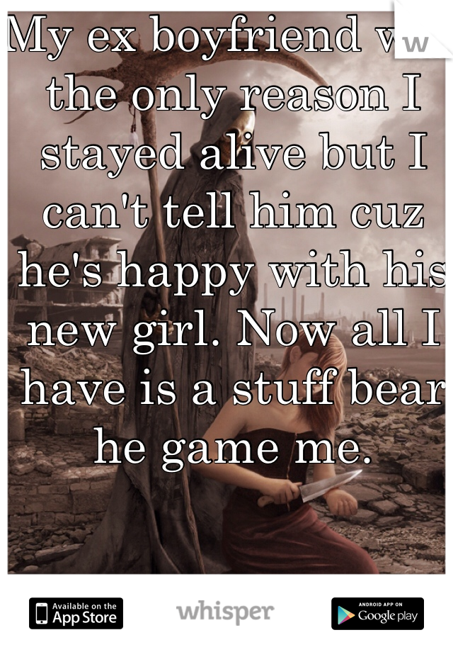 My ex boyfriend was the only reason I stayed alive but I can't tell him cuz he's happy with his new girl. Now all I have is a stuff bear he game me. 