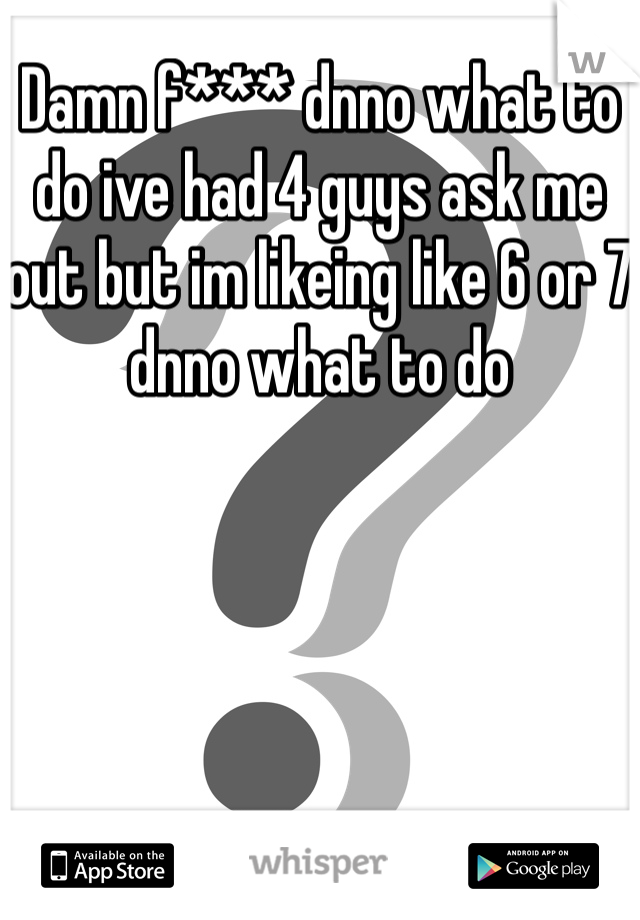 Damn f*** dnno what to do ive had 4 guys ask me out but im likeing like 6 or 7 dnno what to do