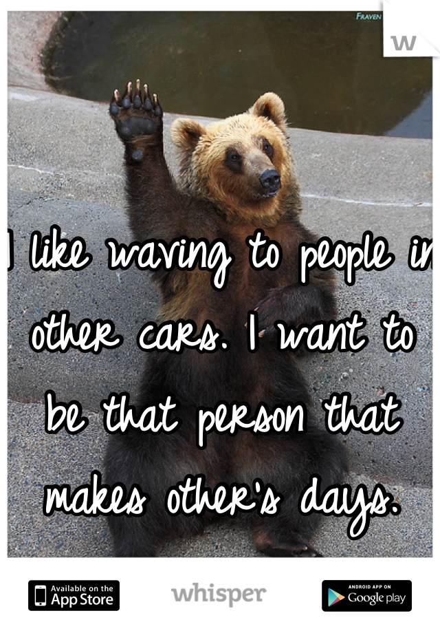 I like waving to people in other cars. I want to be that person that makes other's days.
