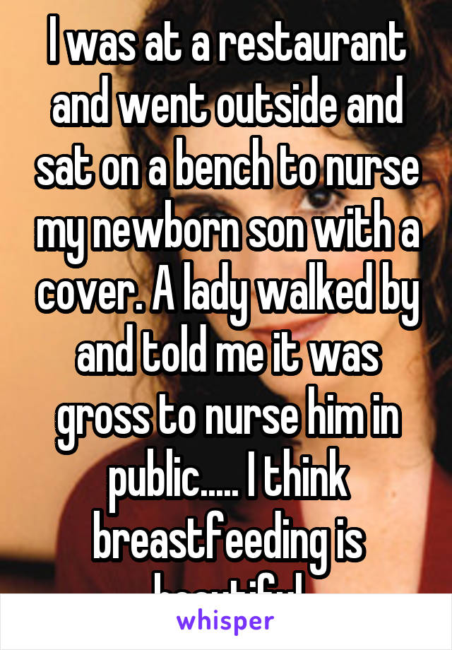 I was at a restaurant and went outside and sat on a bench to nurse my newborn son with a cover. A lady walked by and told me it was gross to nurse him in public..... I think breastfeeding is beautiful