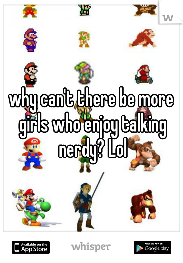 why can't there be more girls who enjoy talking nerdy? Lol