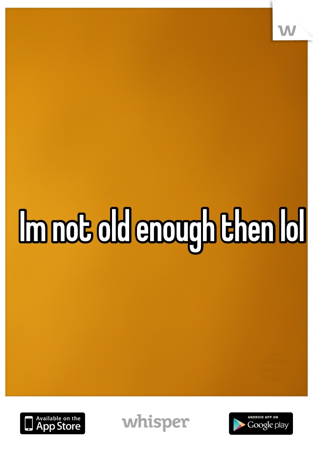 Im not old enough then lol 