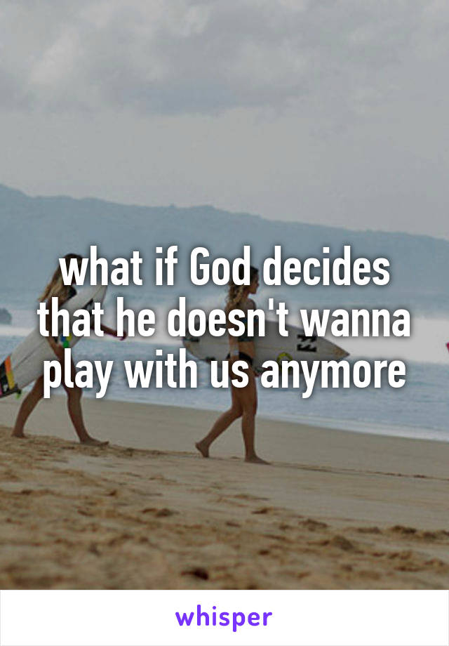 what if God decides that he doesn't wanna play with us anymore
