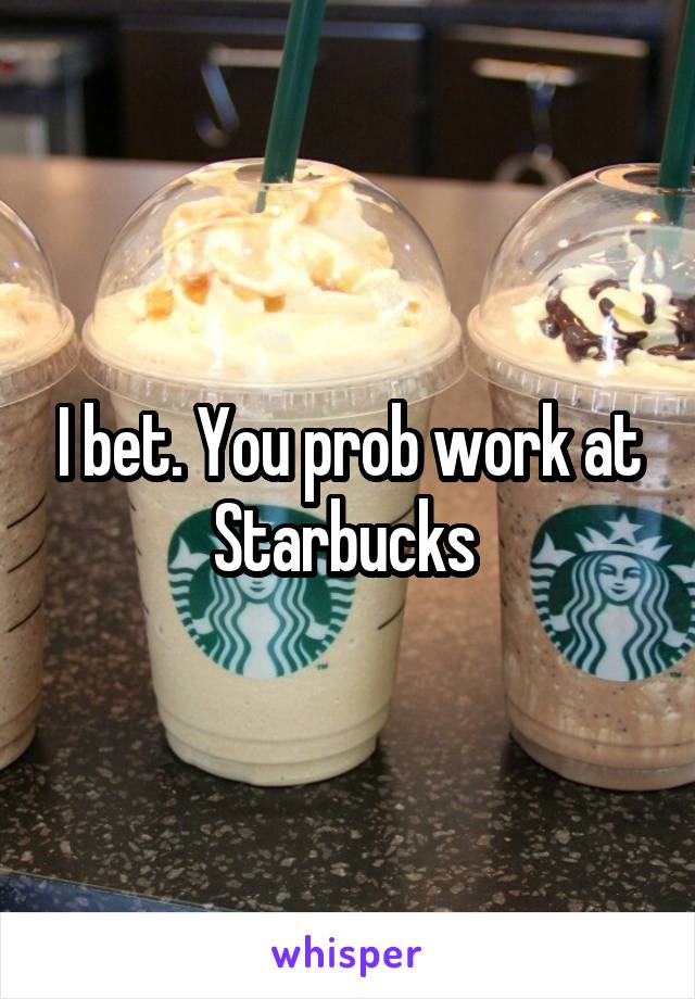 I bet. You prob work at Starbucks 