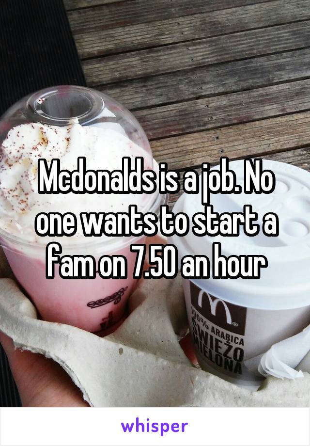 Mcdonalds is a job. No one wants to start a fam on 7.50 an hour