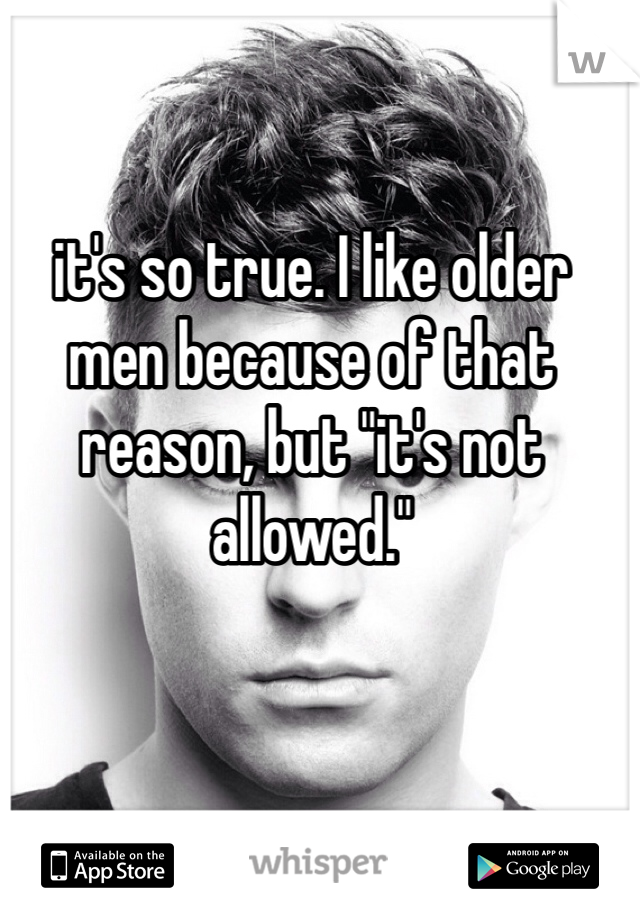 it's so true. I like older men because of that reason, but "it's not allowed."