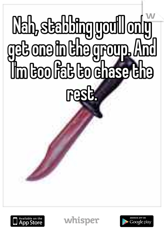 Nah, stabbing you'll only get one in the group. And I'm too fat to chase the rest. 