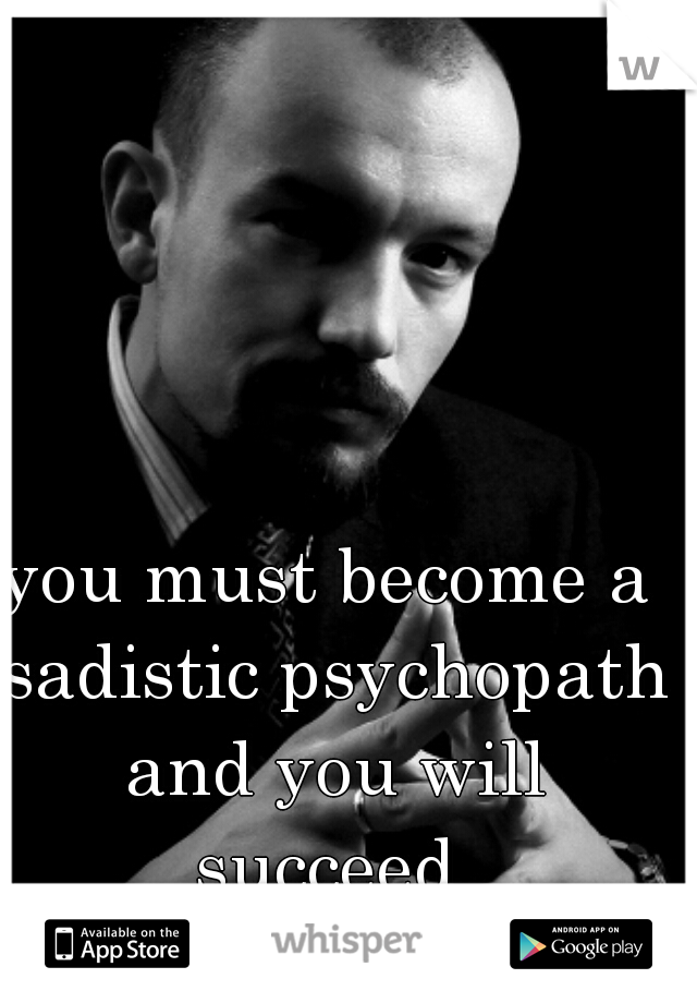 you must become a sadistic psychopath and you will succeed 