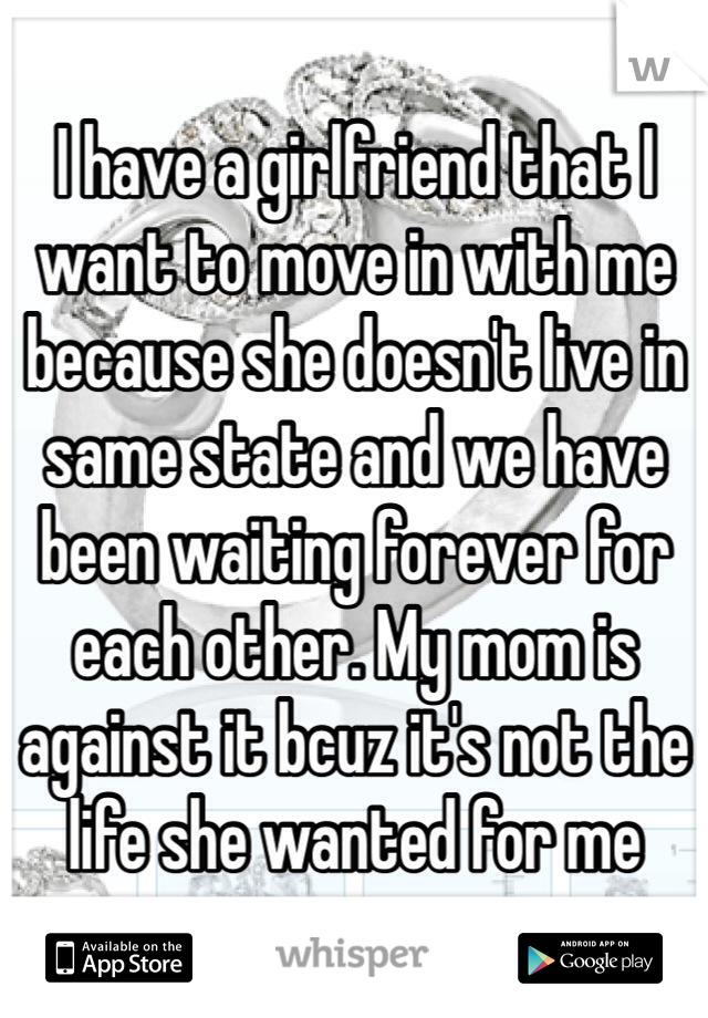 I have a girlfriend that I want to move in with me because she doesn't live in same state and we have been waiting forever for each other. My mom is against it bcuz it's not the life she wanted for me