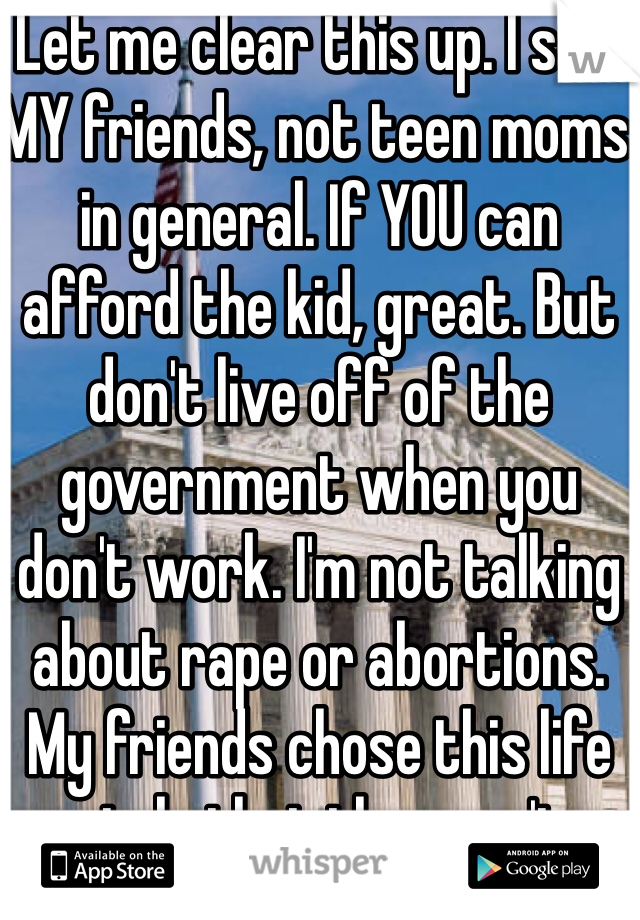 Let me clear this up. I said MY friends, not teen moms in general. If YOU can afford the kid, great. But don't live off of the government when you don't work. I'm not talking about rape or abortions. My friends chose this life style that they can't afford. 