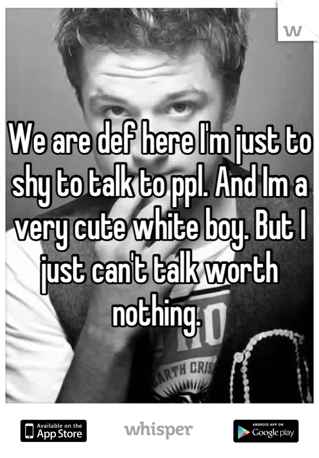 We are def here I'm just to shy to talk to ppl. And Im a very cute white boy. But I just can't talk worth nothing. 