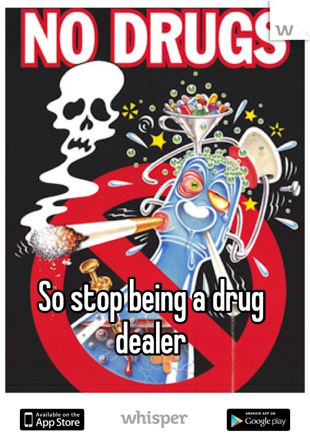So stop being a drug dealer 