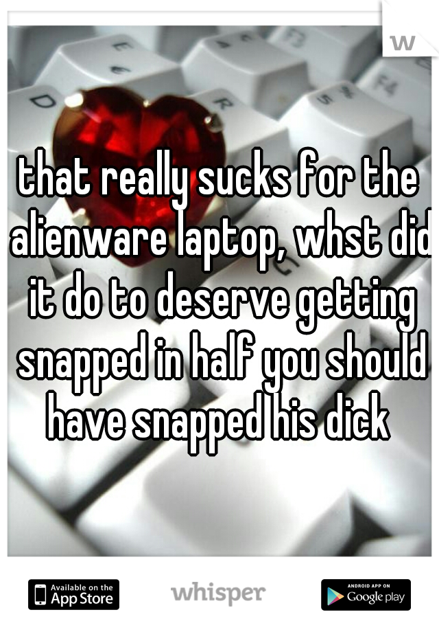 that really sucks for the alienware laptop, whst did it do to deserve getting snapped in half you should have snapped his dick 