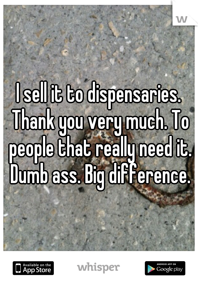 I sell it to dispensaries. Thank you very much. To people that really need it. Dumb ass. Big difference.