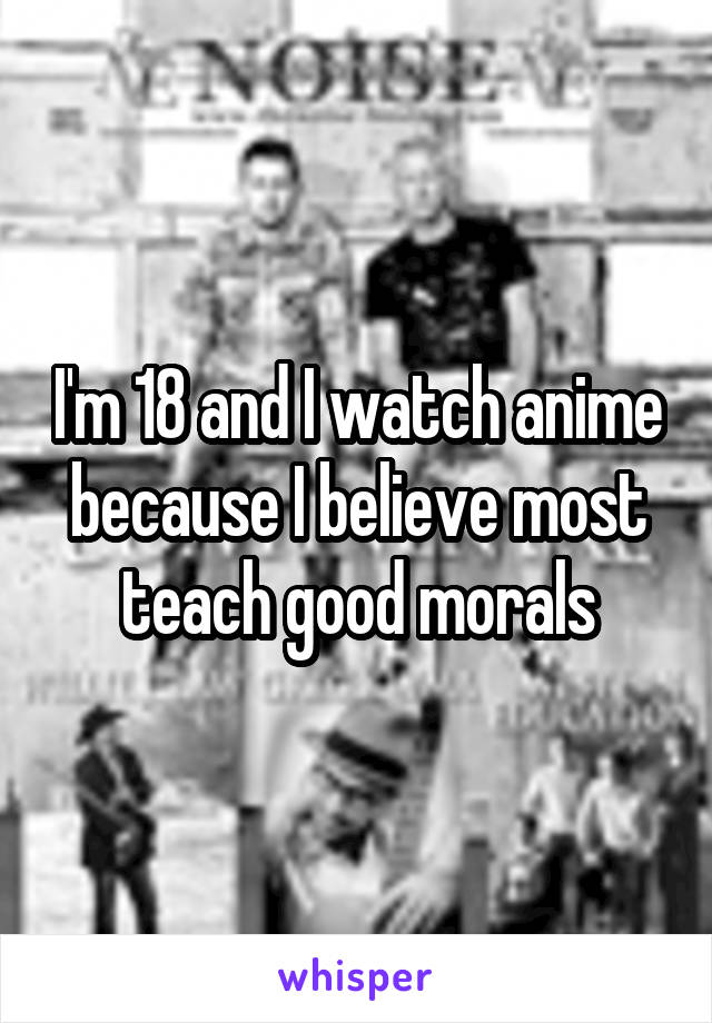 I'm 18 and I watch anime because I believe most teach good morals