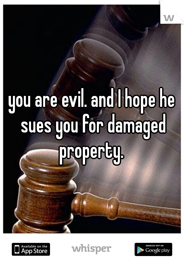 you are evil. and I hope he sues you for damaged property. 
