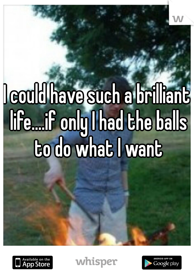 I could have such a brilliant life....if only I had the balls to do what I want