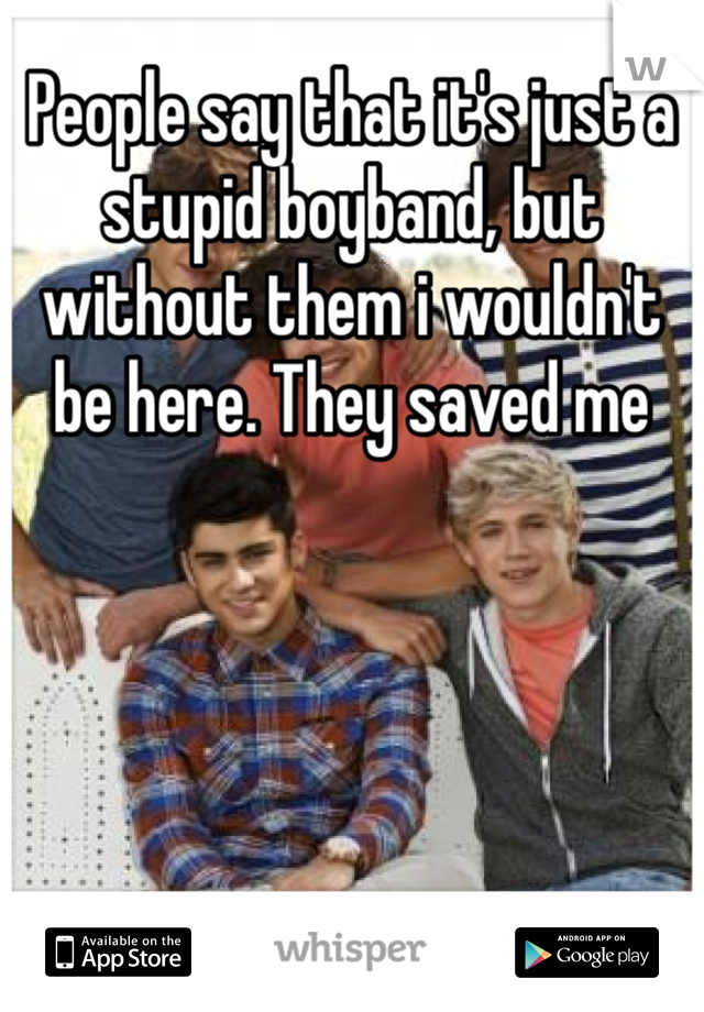People say that it's just a stupid boyband, but without them i wouldn't be here. They saved me 