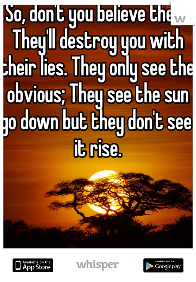 So, don't you believe them. They'll destroy you with their lies. They only see the obvious; They see the sun go down but they don't see it rise.