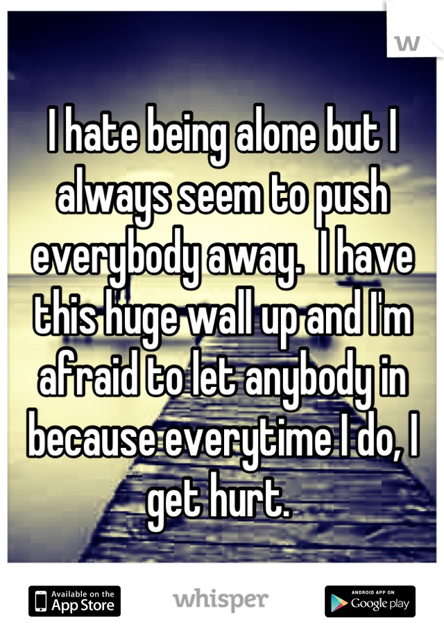I hate being alone but I always seem to push everybody away.  I have this huge wall up and I'm afraid to let anybody in because everytime I do, I get hurt. 