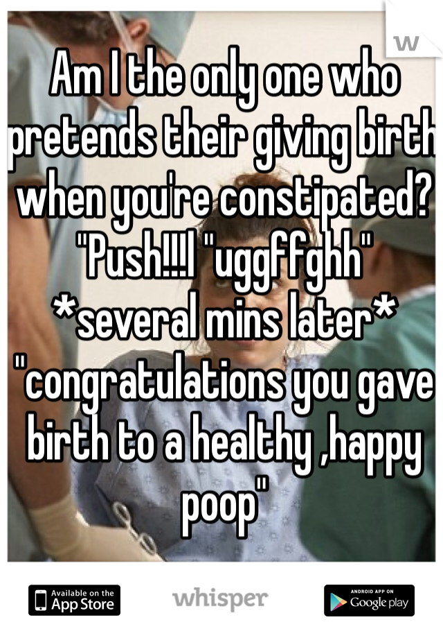 Am I the only one who pretends their giving birth when you're constipated? "Push!!!l "uggffghh"  *several mins later* "congratulations you gave birth to a healthy ,happy poop" 