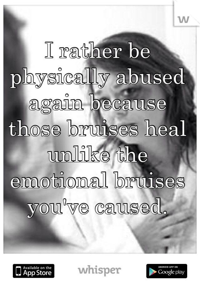 I rather be physically abused again because those bruises heal unlike the emotional bruises you've caused. 