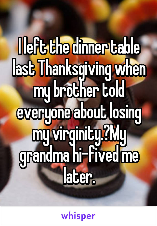 I left the dinner table last Thanksgiving when my brother told everyone about losing my virginity. My grandma hi-fived me later.