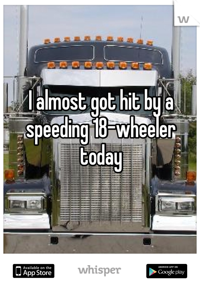 I almost got hit by a speeding 18-wheeler today 