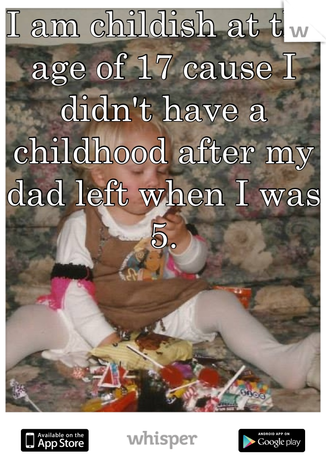 I am childish at the age of 17 cause I didn't have a childhood after my dad left when I was 5.