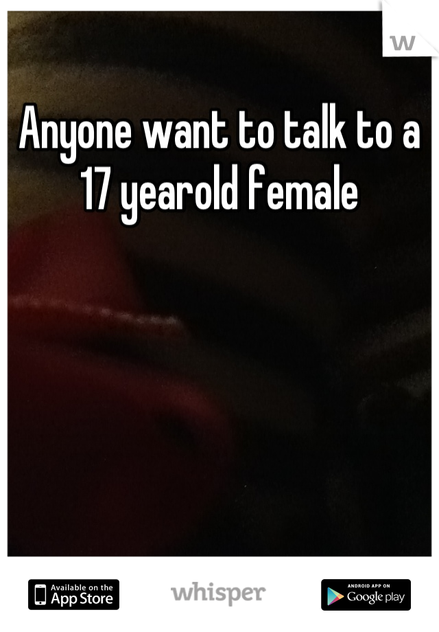 Anyone want to talk to a 17 yearold female