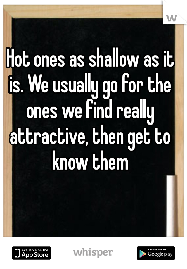 Hot ones as shallow as it is. We usually go for the ones we find really attractive, then get to know them