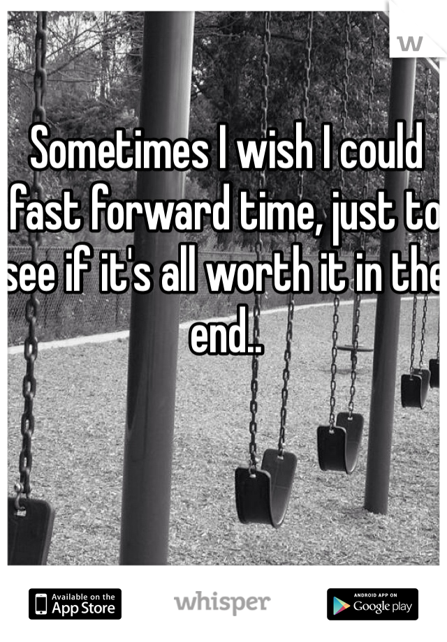 Sometimes I wish I could fast forward time, just to see if it's all worth it in the end..