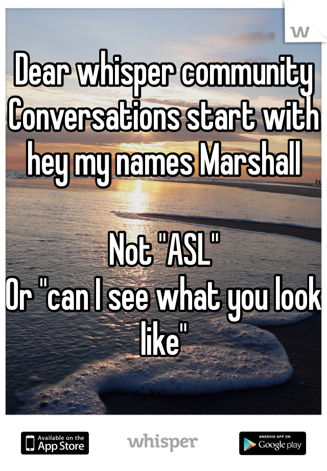 Dear whisper community 
Conversations start with hey my names Marshall

Not "ASL"
Or "can I see what you look like"