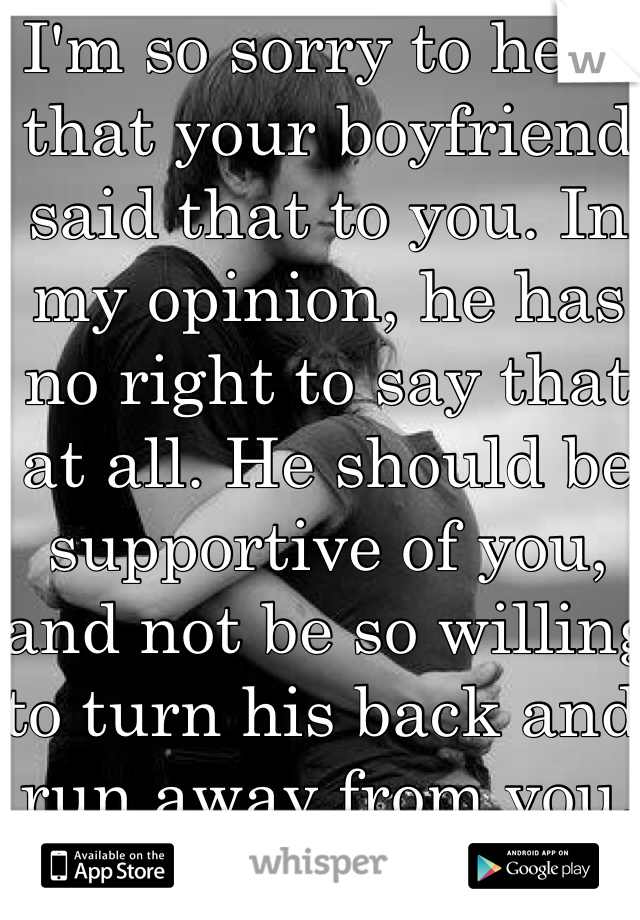 I'm so sorry to hear that your boyfriend said that to you. In my opinion, he has no right to say that at all. He should be supportive of you, and not be so willing to turn his back and run away from you.