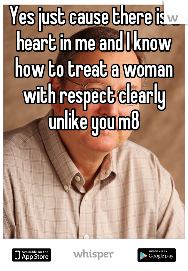 Yes just cause there is a heart in me and I know how to treat a woman with respect clearly unlike you m8