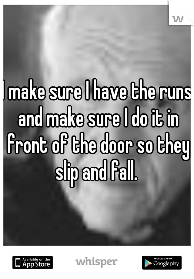 I make sure I have the runs and make sure I do it in front of the door so they slip and fall. 