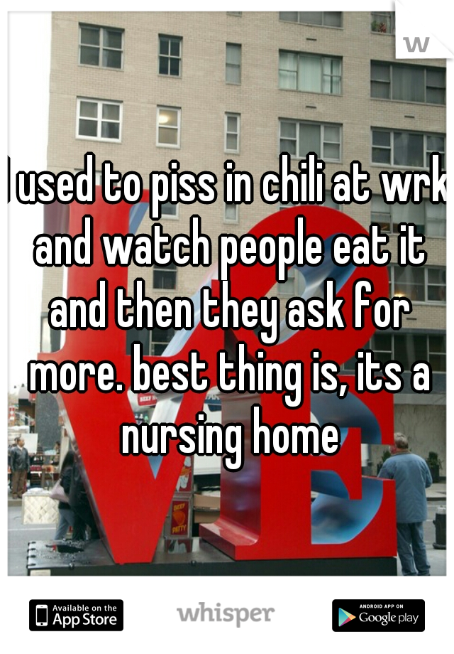 I used to piss in chili at wrk and watch people eat it and then they ask for more. best thing is, its a nursing home