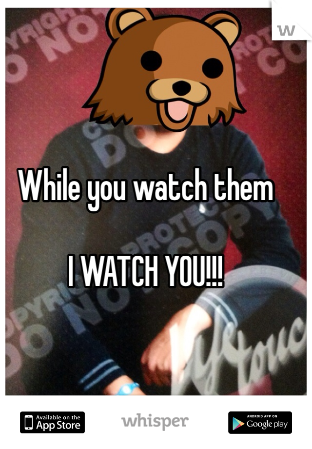 While you watch them 

I WATCH YOU!!! 