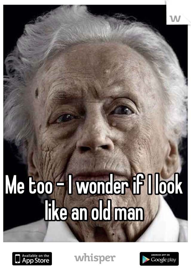 Me too - I wonder if I look like an old man