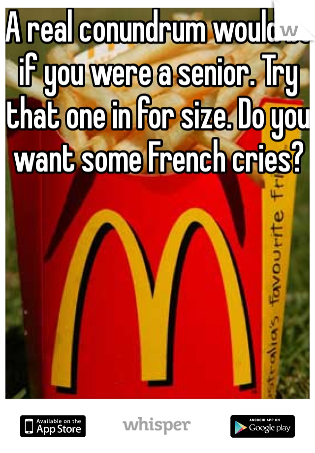 A real conundrum would be if you were a senior. Try that one in for size. Do you want some French cries?