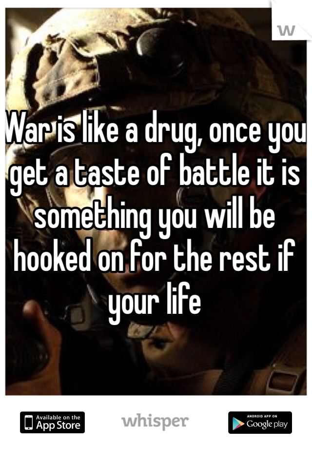 War is like a drug, once you get a taste of battle it is something you will be hooked on for the rest if your life