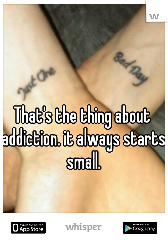 That's the thing about addiction. it always starts small.