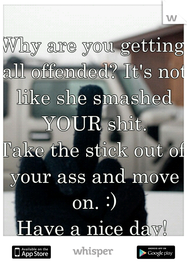 Why are you getting all offended? It's not like she smashed YOUR shit.
Take the stick out of your ass and move on. :)
Have a nice day!